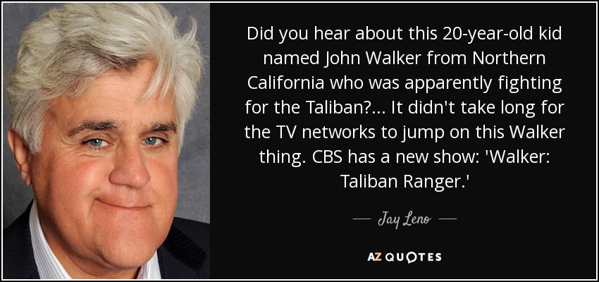 Did you hear about this 20-year-old kid named John Walker from Northern California who was apparently fighting for the Taliban?... It didn't take long for the TV networks to jump on this Walker thing. CBS has a new show: 'Walker: Taliban Ranger.' - Jay Leno