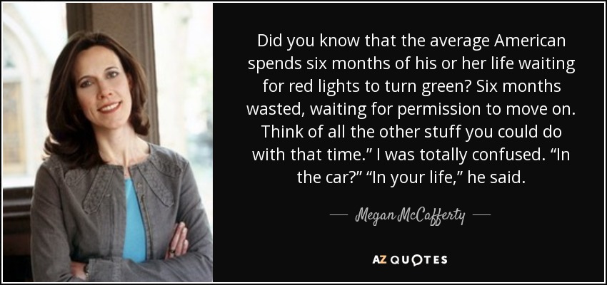 Did you know that the average American spends six months of his or her life waiting for red lights to turn green? Six months wasted, waiting for permission to move on. Think of all the other stuff you could do with that time.” I was totally confused. “In the car?” “In your life,” he said. - Megan McCafferty