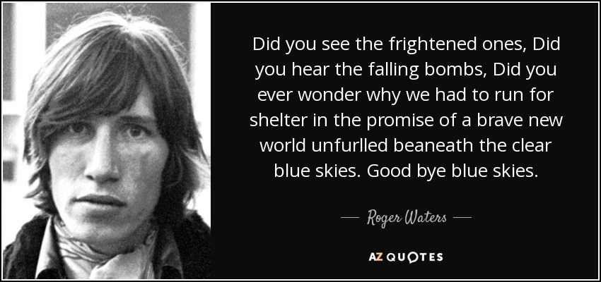 Did you see the frightened ones, Did you hear the falling bombs, Did you ever wonder why we had to run for shelter in the promise of a brave new world unfurlled beaneath the clear blue skies. Good bye blue skies. - Roger Waters