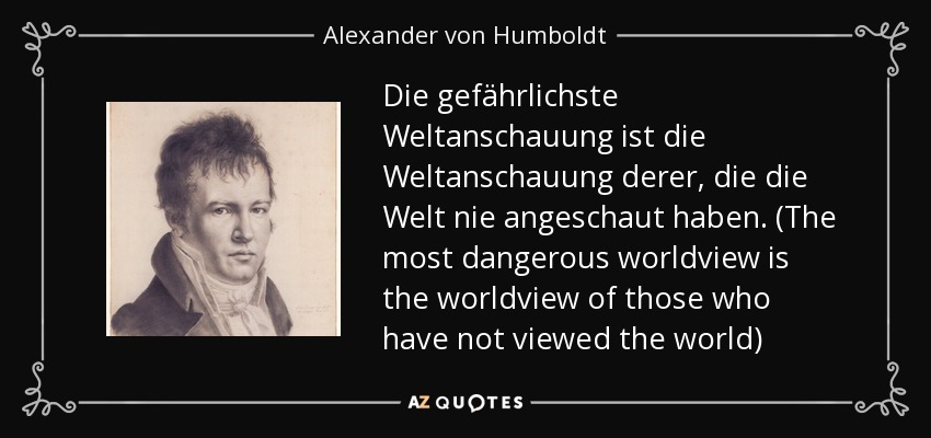 Die gefährlichste Weltanschauung ist die Weltanschauung derer, die die Welt nie angeschaut haben. (The most dangerous worldview is the worldview of those who have not viewed the world) - Alexander von Humboldt