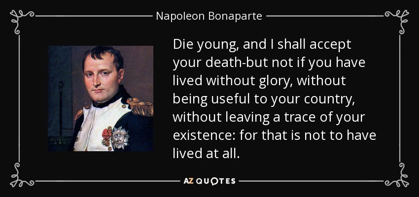 Die young, and I shall accept your death-but not if you have lived without glory, without being useful to your country, without leaving a trace of your existence: for that is not to have lived at all. - Napoleon Bonaparte