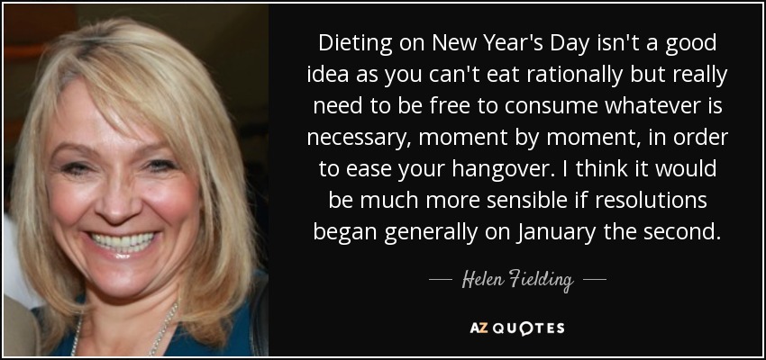 Dieting on New Year's Day isn't a good idea as you can't eat rationally but really need to be free to consume whatever is necessary, moment by moment, in order to ease your hangover. I think it would be much more sensible if resolutions began generally on January the second. - Helen Fielding