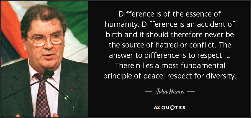 Difference is of the essence of humanity. Difference is an accident of birth and it should therefore never be the source of hatred or conflict. The answer to difference is to respect it. Therein lies a most fundamental principle of peace: respect for diversity. - John Hume