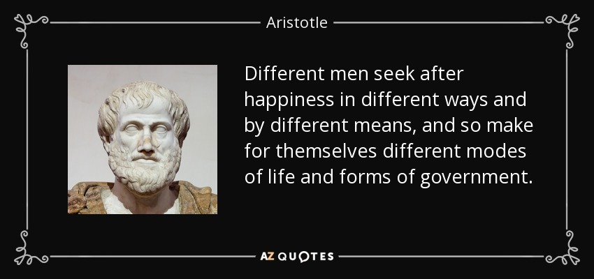 Different men seek after happiness in different ways and by different means, and so make for themselves different modes of life and forms of government. - Aristotle