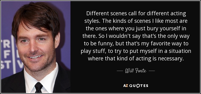 Different scenes call for different acting styles. The kinds of scenes I like most are the ones where you just bury yourself in there. So I wouldn't say that's the only way to be funny, but that's my favorite way to play stuff, to try to put myself in a situation where that kind of acting is necessary. - Will Forte