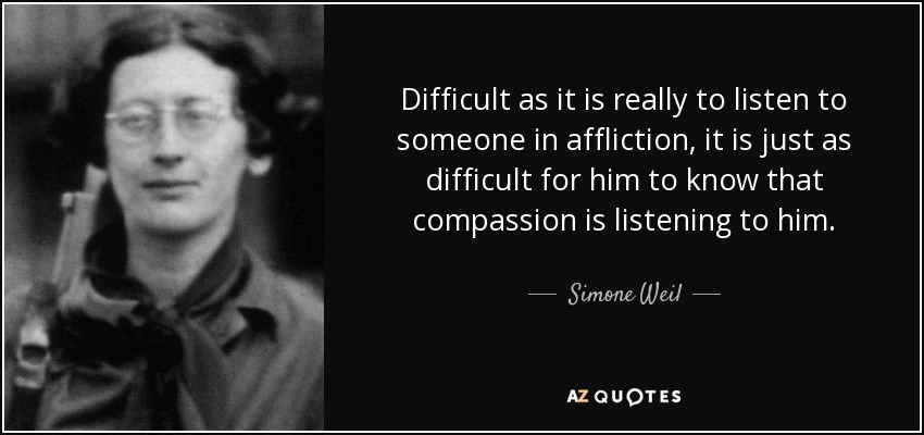 Difficult as it is really to listen to someone in affliction, it is just as difficult for him to know that compassion is listening to him. - Simone Weil