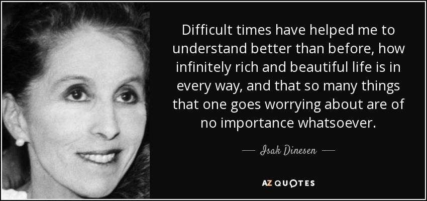 Difficult times have helped me to understand better than before, how infinitely rich and beautiful life is in every way, and that so many things that one goes worrying about are of no importance whatsoever. - Isak Dinesen