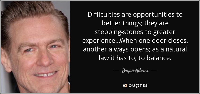 Difficulties are opportunities to better things; they are stepping-stones to greater experience...When one door closes, another always opens; as a natural law it has to, to balance. - Bryan Adams