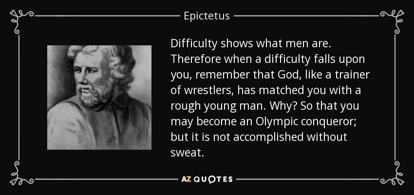 Difficulty shows what men are. Therefore when a difficulty falls upon you, remember that God, like a trainer of wrestlers, has matched you with a rough young man. Why? So that you may become an Olympic conqueror; but it is not accomplished without sweat. - Epictetus