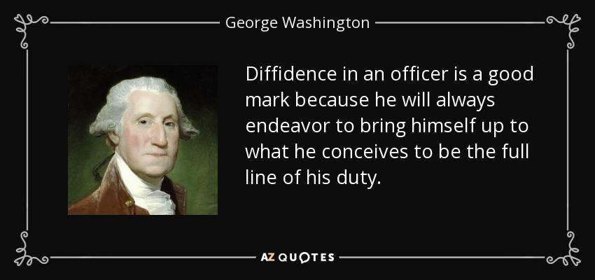 Diffidence in an officer is a good mark because he will always endeavor to bring himself up to what he conceives to be the full line of his duty. - George Washington