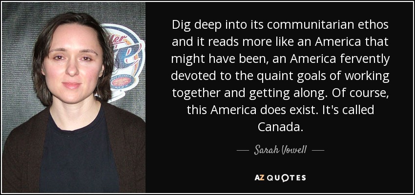 Dig deep into its communitarian ethos and it reads more like an America that might have been, an America fervently devoted to the quaint goals of working together and getting along. Of course, this America does exist. It's called Canada. - Sarah Vowell