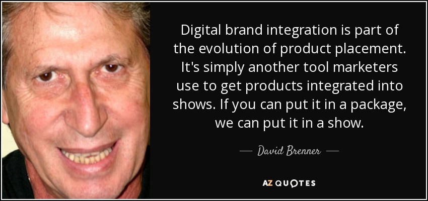 Digital brand integration is part of the evolution of product placement. It's simply another tool marketers use to get products integrated into shows. If you can put it in a package, we can put it in a show. - David Brenner