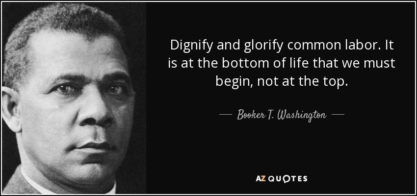 Dignify and glorify common labor. It is at the bottom of life that we must begin, not at the top. - Booker T. Washington
