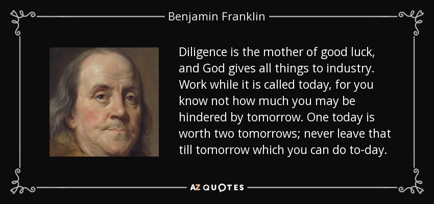 Diligence is the mother of good luck, and God gives all things to industry. Work while it is called today, for you know not how much you may be hindered by tomorrow. One today is worth two tomorrows; never leave that till tomorrow which you can do to-day. - Benjamin Franklin