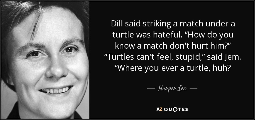 Dill said striking a match under a turtle was hateful. “How do you know a match don't hurt him?” “Turtles can't feel, stupid,” said Jem. “Where you ever a turtle, huh? - Harper Lee