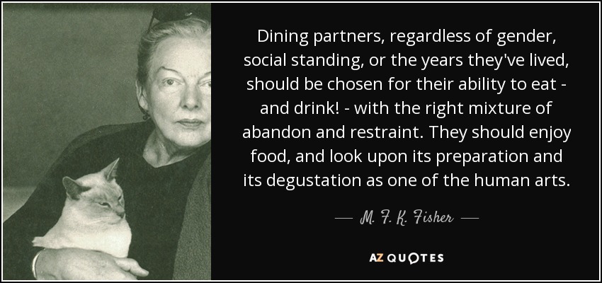 Dining partners, regardless of gender, social standing, or the years they've lived, should be chosen for their ability to eat - and drink! - with the right mixture of abandon and restraint. They should enjoy food, and look upon its preparation and its degustation as one of the human arts. - M. F. K. Fisher