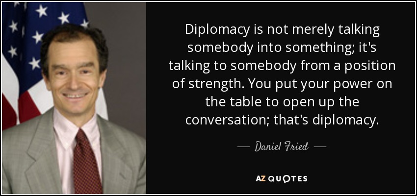 Diplomacy is not merely talking somebody into something; it's talking to somebody from a position of strength. You put your power on the table to open up the conversation; that's diplomacy. - Daniel Fried