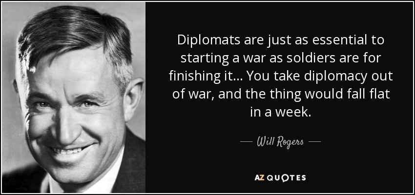 Diplomats are just as essential to starting a war as soldiers are for finishing it... You take diplomacy out of war, and the thing would fall flat in a week. - Will Rogers