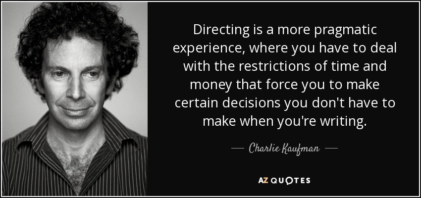 Directing is a more pragmatic experience, where you have to deal with the restrictions of time and money that force you to make certain decisions you don't have to make when you're writing. - Charlie Kaufman