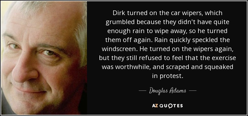 Dirk turned on the car wipers, which grumbled because they didn't have quite enough rain to wipe away, so he turned them off again. Rain quickly speckled the windscreen. He turned on the wipers again, but they still refused to feel that the exercise was worthwhile, and scraped and squeaked in protest. - Douglas Adams