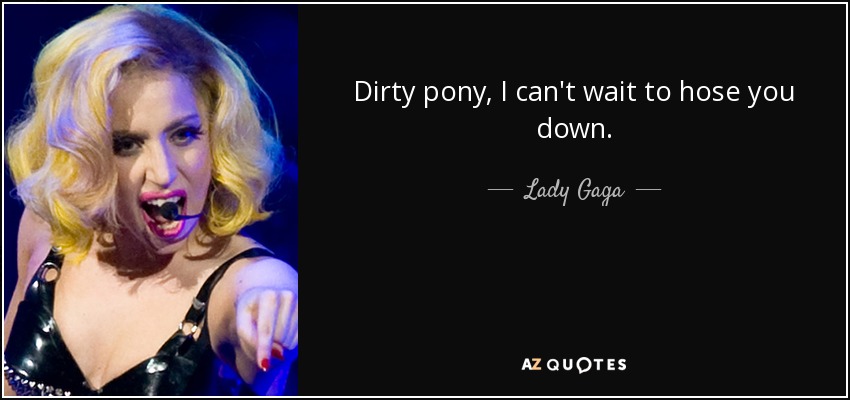 Dirty pony, I can't wait to hose you down. - Lady Gaga
