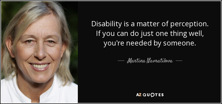 Disability is a matter of perception. If you can do just one thing well, you're needed by someone. - Martina Navratilova