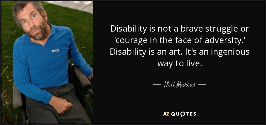 Disability is not a brave struggle or 'courage in the face of adversity.' Disability is an art. It's an ingenious way to live. - Neil Marcus
