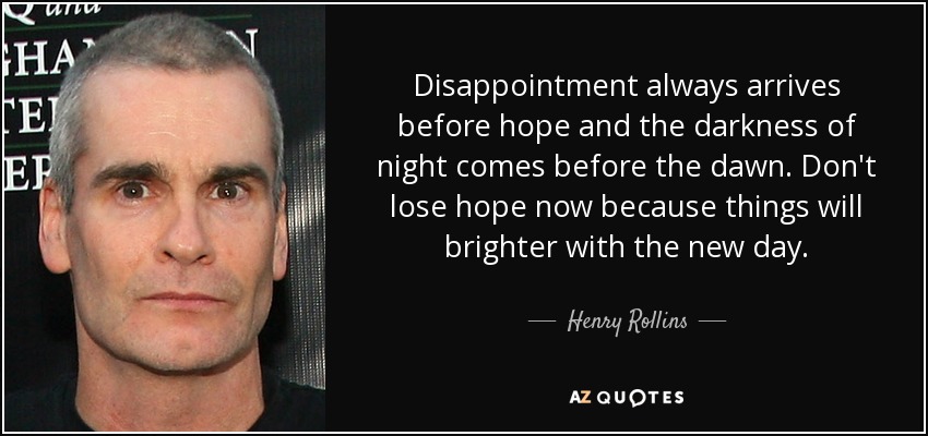 Disappointment always arrives before hope and the darkness of night comes before the dawn. Don't lose hope now because things will brighter with the new day. - Henry Rollins