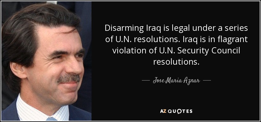 Disarming Iraq is legal under a series of U.N. resolutions. Iraq is in flagrant violation of U.N. Security Council resolutions. - Jose Maria Aznar