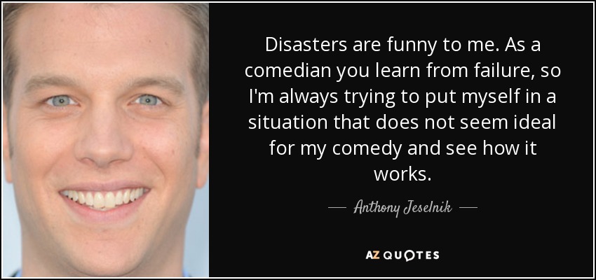 Disasters are funny to me. As a comedian you learn from failure, so I'm always trying to put myself in a situation that does not seem ideal for my comedy and see how it works. - Anthony Jeselnik