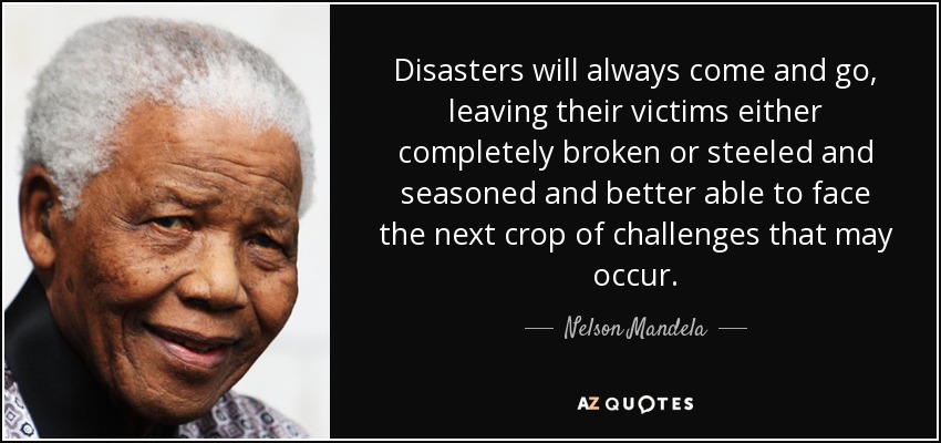 Disasters will always come and go, leaving their victims either completely broken or steeled and seasoned and better able to face the next crop of challenges that may occur. - Nelson Mandela