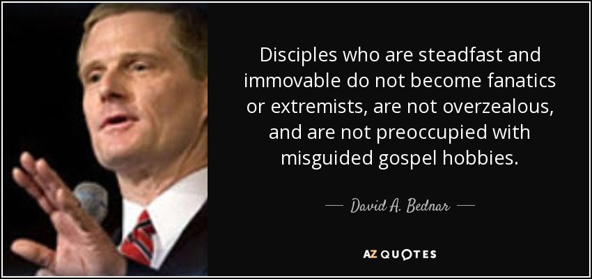 Disciples who are steadfast and immovable do not become fanatics or extremists, are not overzealous, and are not preoccupied with misguided gospel hobbies. - David A. Bednar