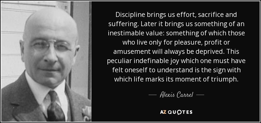 Discipline brings us effort, sacrifice and suffering. Later it brings us something of an inestimable value: something of which those who live only for pleasure, profit or amusement will always be deprived. This peculiar indefinable joy which one must have felt oneself to understand is the sign with which life marks its moment of triumph. - Alexis Carrel