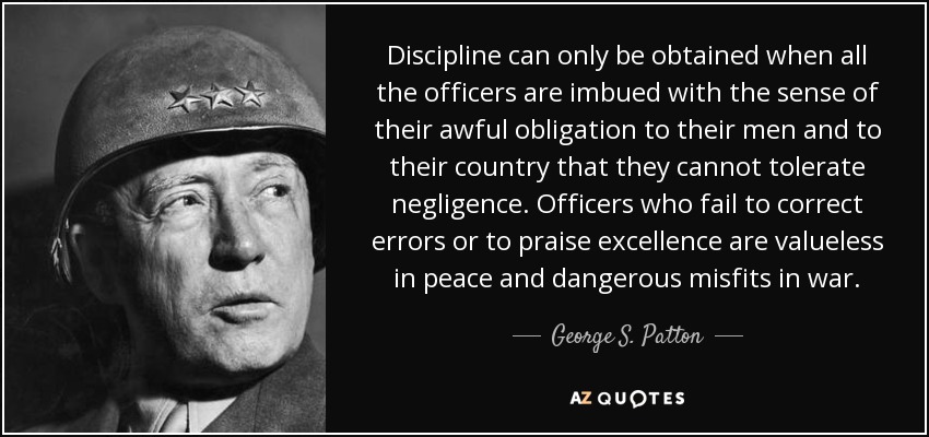 Discipline can only be obtained when all the officers are imbued with the sense of their awful obligation to their men and to their country that they cannot tolerate negligence. Officers who fail to correct errors or to praise excellence are valueless in peace and dangerous misfits in war. - George S. Patton