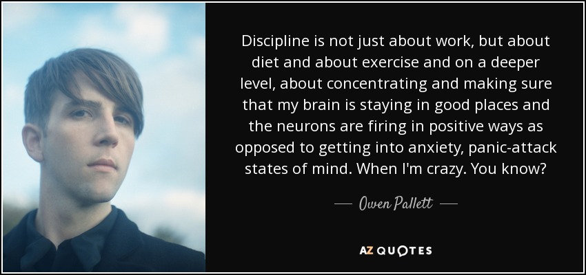 Discipline is not just about work, but about diet and about exercise and on a deeper level, about concentrating and making sure that my brain is staying in good places and the neurons are firing in positive ways as opposed to getting into anxiety, panic-attack states of mind. When I'm crazy. You know? - Owen Pallett