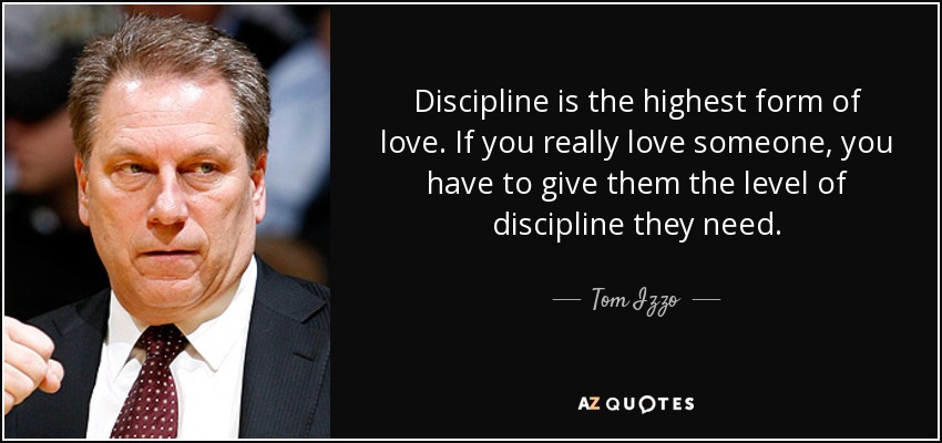 Discipline is the highest form of love. If you really love someone, you have to give them the level of discipline they need. - Tom Izzo