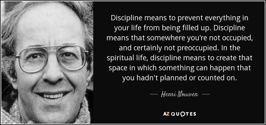 Discipline means to prevent everything in your life from being filled up. Discipline means that somewhere you're not occupied, and certainly not preoccupied. In the spiritual life, discipline means to create that space in which something can happen that you hadn't planned or counted on. - Henri Nouwen