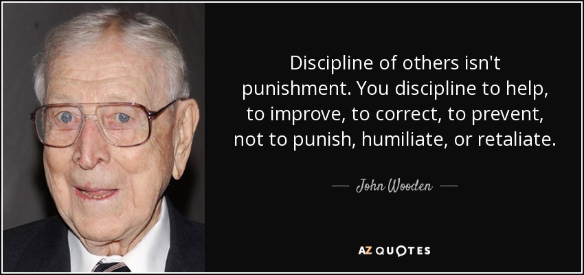Discipline of others isn't punishment. You discipline to help, to improve, to correct, to prevent, not to punish, humiliate, or retaliate. - John Wooden