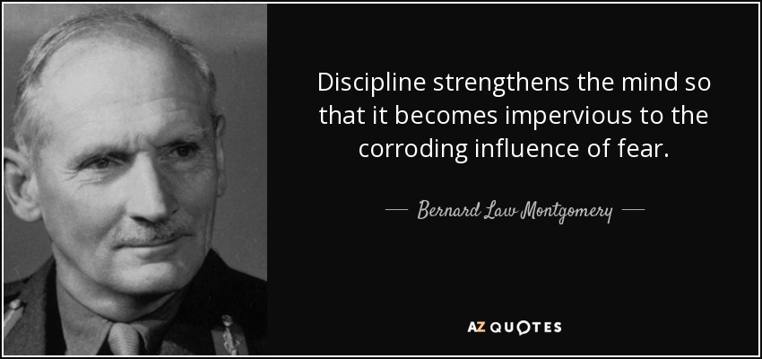 Discipline strengthens the mind so that it becomes impervious to the corroding influence of fear. - Bernard Law Montgomery