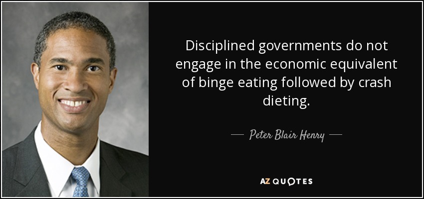 Disciplined governments do not engage in the economic equivalent of binge eating followed by crash dieting. - Peter Blair Henry