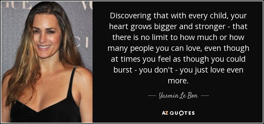 Discovering that with every child, your heart grows bigger and stronger - that there is no limit to how much or how many people you can love, even though at times you feel as though you could burst - you don't - you just love even more. - Yasmin Le Bon