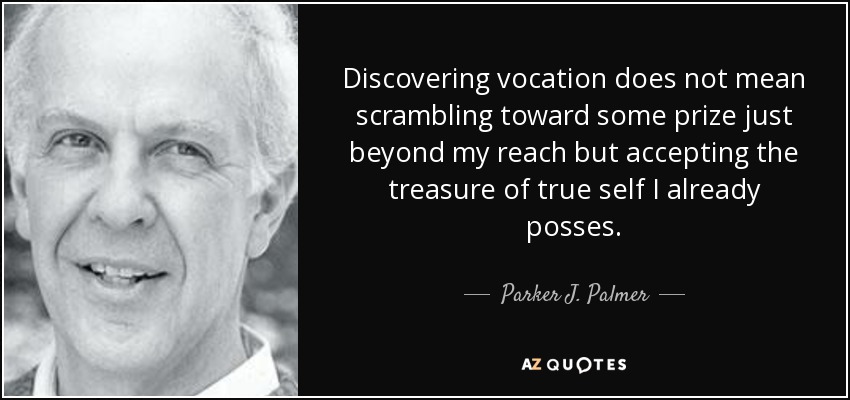 Discovering vocation does not mean scrambling toward some prize just beyond my reach but accepting the treasure of true self I already posses. - Parker J. Palmer