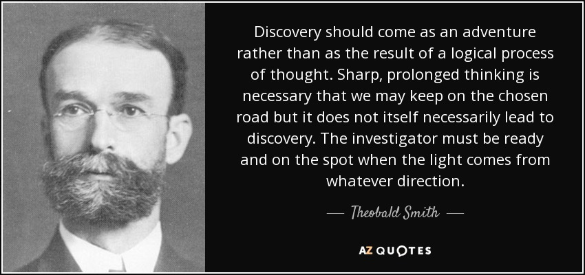 Discovery should come as an adventure rather than as the result of a logical process of thought. Sharp, prolonged thinking is necessary that we may keep on the chosen road but it does not itself necessarily lead to discovery. The investigator must be ready and on the spot when the light comes from whatever direction. - Theobald Smith