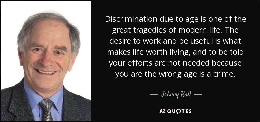 Discrimination due to age is one of the great tragedies of modern life. The desire to work and be useful is what makes life worth living, and to be told your efforts are not needed because you are the wrong age is a crime. - Johnny Ball