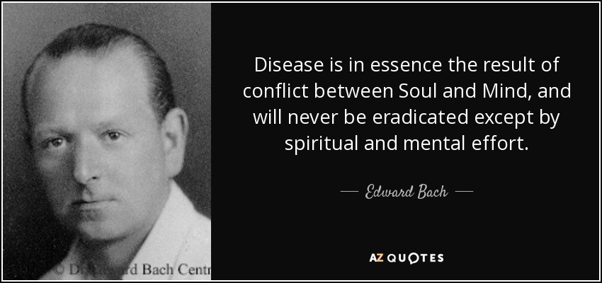 Disease is in essence the result of conflict between Soul and Mind, and will never be eradicated except by spiritual and mental effort. - Edward Bach