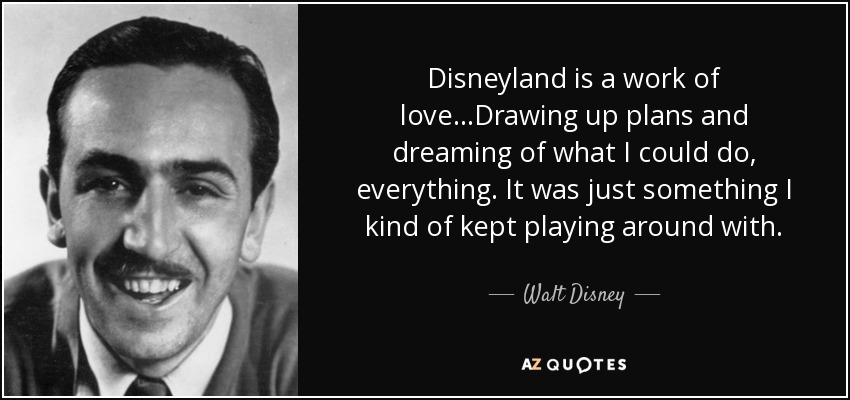 Disneyland is a work of love...Drawing up plans and dreaming of what I could do, everything. It was just something I kind of kept playing around with. - Walt Disney