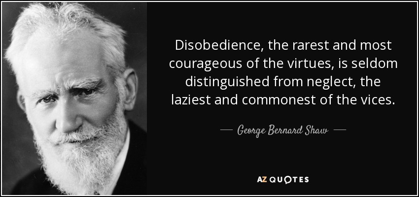 Disobedience, the rarest and most courageous of the virtues, is seldom distinguished from neglect, the laziest and commonest of the vices. - George Bernard Shaw