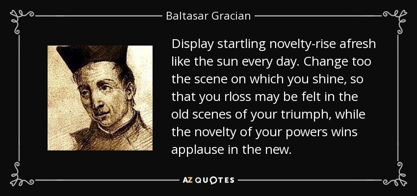 Display startling novelty-rise afresh like the sun every day. Change too the scene on which you shine, so that you rloss may be felt in the old scenes of your triumph, while the novelty of your powers wins applause in the new. - Baltasar Gracian