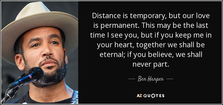 Distance is temporary, but our love is permanent. This may be the last time I see you, but if you keep me in your heart, together we shall be eternal; if you believe, we shall never part. - Ben Harper