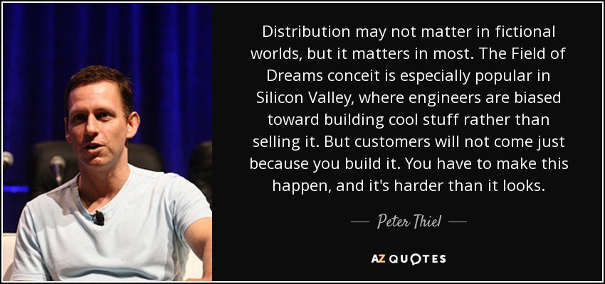 Distribution may not matter in fictional worlds, but it matters in most. The Field of Dreams conceit is especially popular in Silicon Valley, where engineers are biased toward building cool stuff rather than selling it. But customers will not come just because you build it. You have to make this happen, and it's harder than it looks. - Peter Thiel